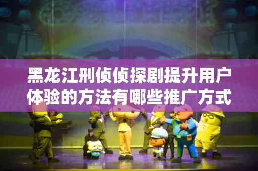 黑龙江刑侦侦探剧提升用户体验的方法有哪些推广方式有哪些