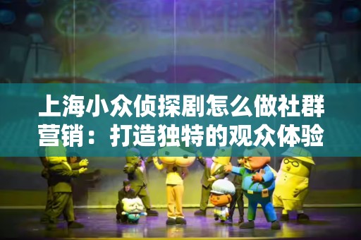 上海小众侦探剧怎么做社群营销：打造独特的观众体验