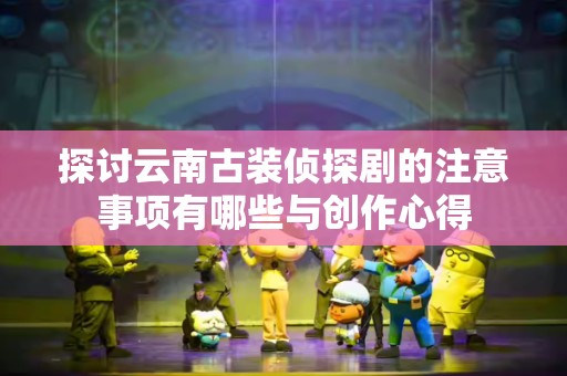 探讨云南古装侦探剧的注意事项有哪些与创作心得