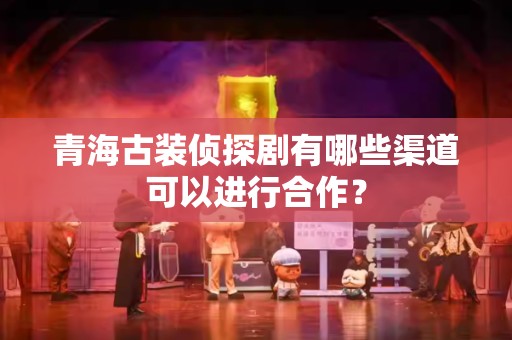 青海古装侦探剧有哪些渠道可以进行合作？