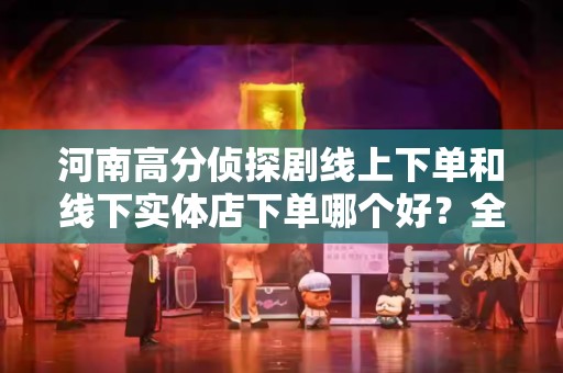 河南高分侦探剧线上下单和线下实体店下单哪个好？全面解析