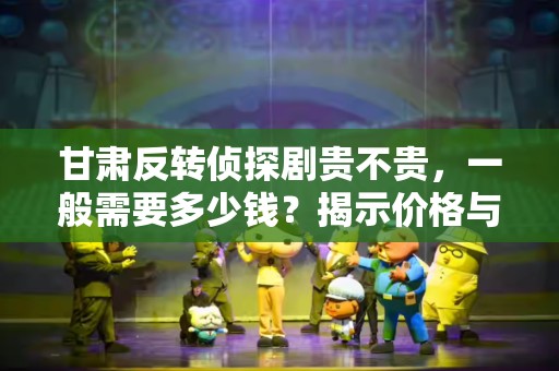 甘肃反转侦探剧贵不贵，一般需要多少钱？揭示价格与价值的真相