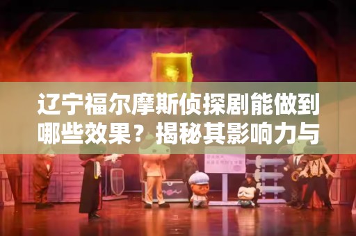 辽宁福尔摩斯侦探剧能做到哪些效果？揭秘其影响力与魅力