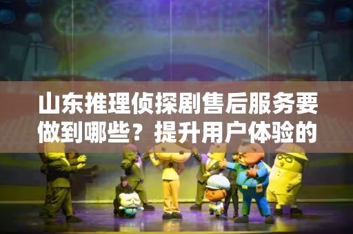 山东推理侦探剧售后服务要做到哪些？提升用户体验的关键
