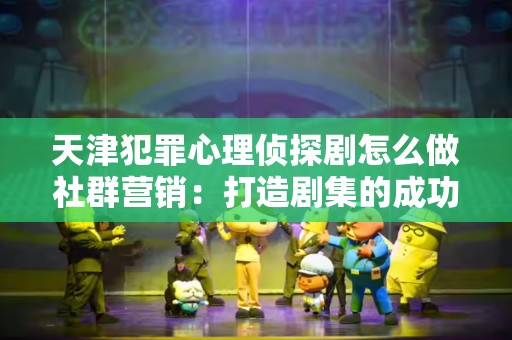 天津犯罪心理侦探剧怎么做社群营销：打造剧集的成功之道