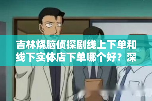 吉林烧脑侦探剧线上下单和线下实体店下单哪个好？深度解析购买方式的利弊