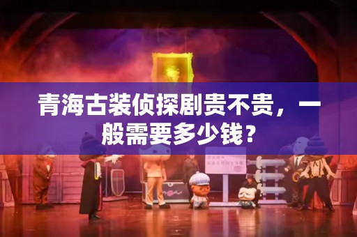 青海古装侦探剧贵不贵，一般需要多少钱？