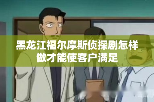 黑龙江福尔摩斯侦探剧怎样做才能使客户满足