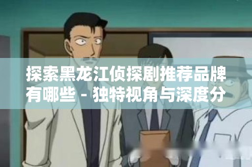 探索黑龙江侦探剧推荐品牌有哪些 - 独特视角与深度分析