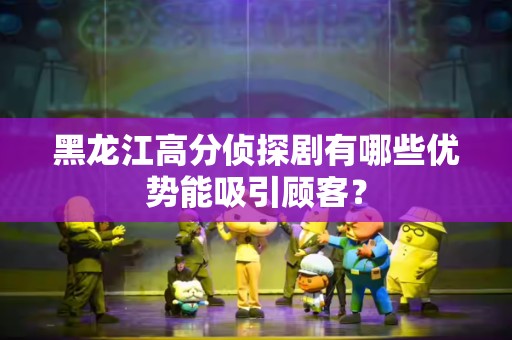黑龙江高分侦探剧有哪些优势能吸引顾客？