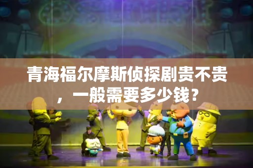 青海福尔摩斯侦探剧贵不贵，一般需要多少钱？