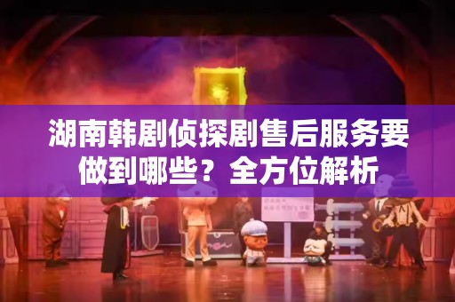 湖南韩剧侦探剧售后服务要做到哪些？全方位解析