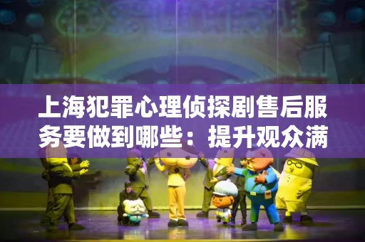 上海犯罪心理侦探剧售后服务要做到哪些：提升观众满意度的关键策略