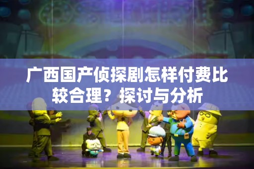 广西国产侦探剧怎样付费比较合理？探讨与分析