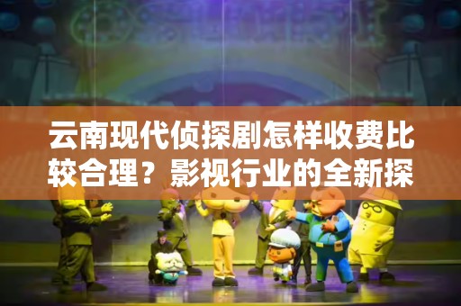 云南现代侦探剧怎样收费比较合理？影视行业的全新探讨