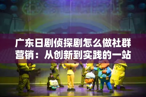 广东日剧侦探剧怎么做社群营销：从创新到实践的一站式指南