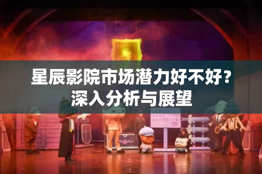星辰影院市场潜力好不好？深入分析与展望