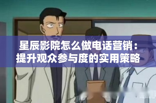 星辰影院怎么做电话营销：提升观众参与度的实用策略