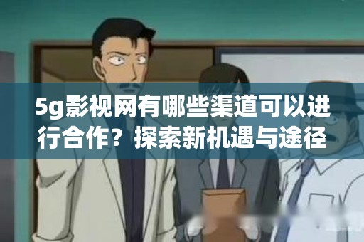 5g影视网有哪些渠道可以进行合作？探索新机遇与途径