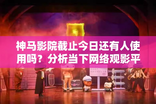 神马影院截止今日还有人使用吗？分析当下网络观影平台的趋势