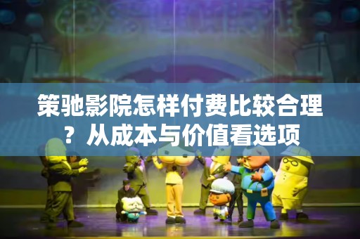 策驰影院怎样付费比较合理？从成本与价值看选项