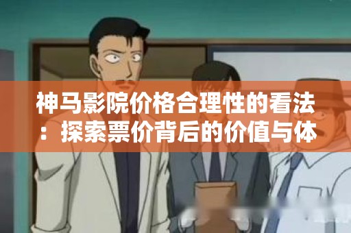 神马影院价格合理性的看法：探索票价背后的价值与体验