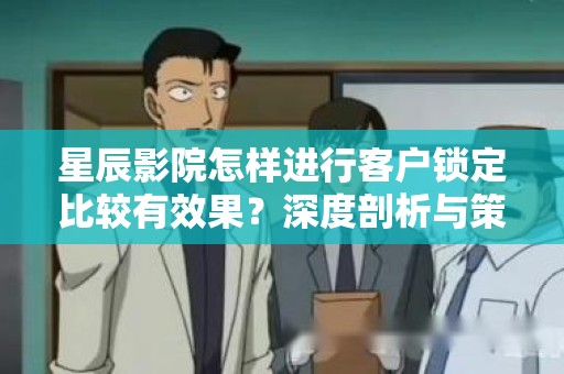 星辰影院怎样进行客户锁定比较有效果？深度剖析与策略