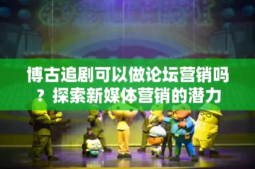 博古追剧可以做论坛营销吗？探索新媒体营销的潜力