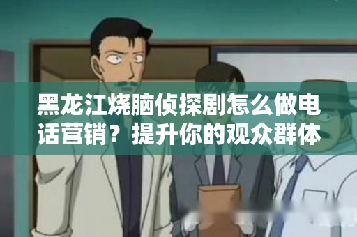 黑龙江烧脑侦探剧怎么做电话营销？提升你的观众群体