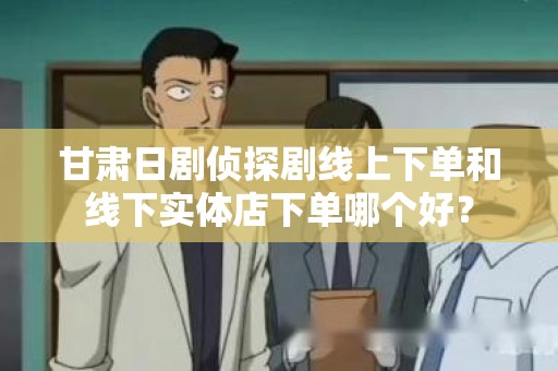 甘肃日剧侦探剧线上下单和线下实体店下单哪个好？