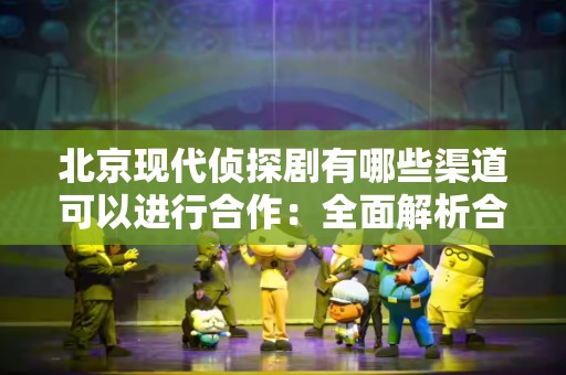 北京现代侦探剧有哪些渠道可以进行合作：全面解析合作模式与机会