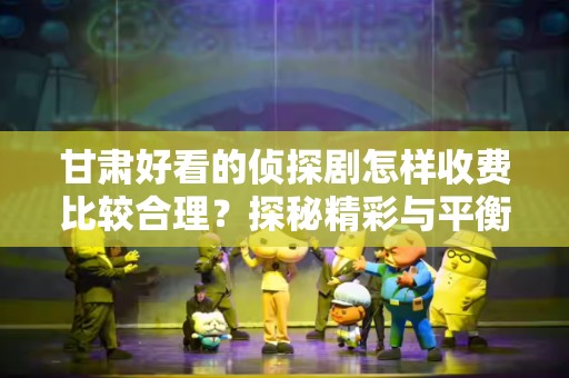 甘肃好看的侦探剧怎样收费比较合理？探秘精彩与平衡