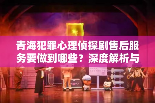 青海犯罪心理侦探剧售后服务要做到哪些？深度解析与建议