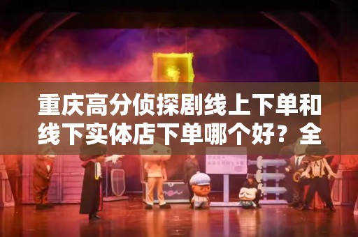 重庆高分侦探剧线上下单和线下实体店下单哪个好？全面对比指南